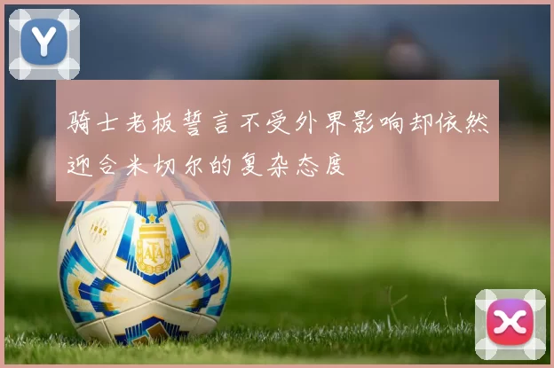 骑士老板誓言不受外界影响却依然迎合米切尔的复杂态度