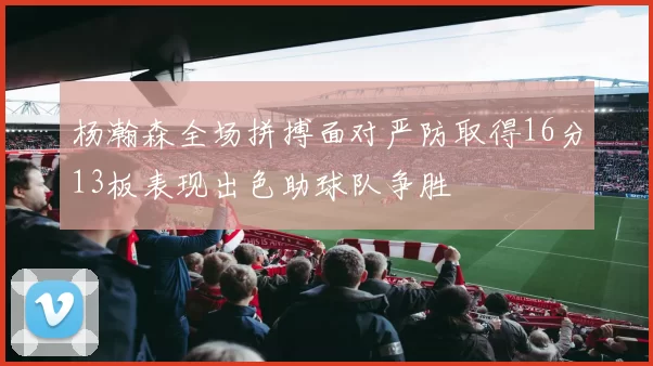 杨瀚森全场拼搏面对严防取得16分13板表现出色助球队争胜