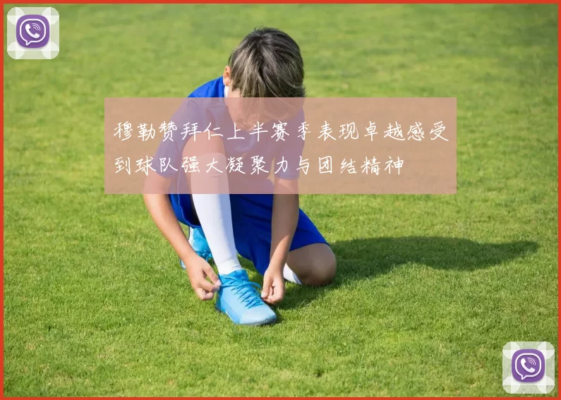 穆勒赞拜仁上半赛季表现卓越感受到球队强大凝聚力与团结精神