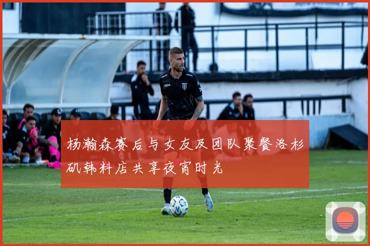 杨瀚森赛后与女友及团队聚餐洛杉矶韩料店共享夜宵时光