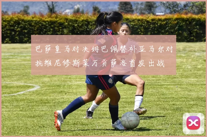 巴萨皇马对决姆巴佩替补亚马尔对抗维尼修斯莱万贡萨洛首发出战