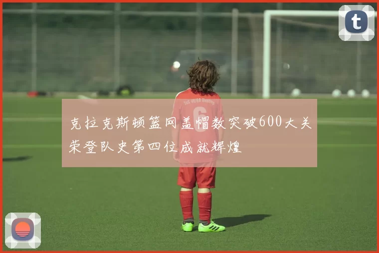 克拉克斯顿篮网盖帽数突破600大关荣登队史第四位成就辉煌